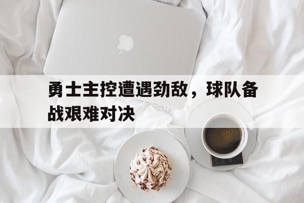 关于勇士主控遭遇劲敌,球队备战艰难对决的信息 关于勇士主控遭遇劲敌,球队备战艰难对决的信息